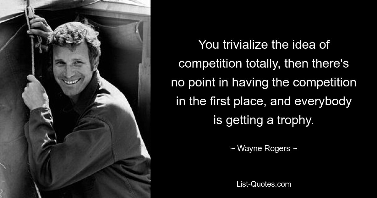 You trivialize the idea of competition totally, then there's no point in having the competition in the first place, and everybody is getting a trophy. — © Wayne Rogers