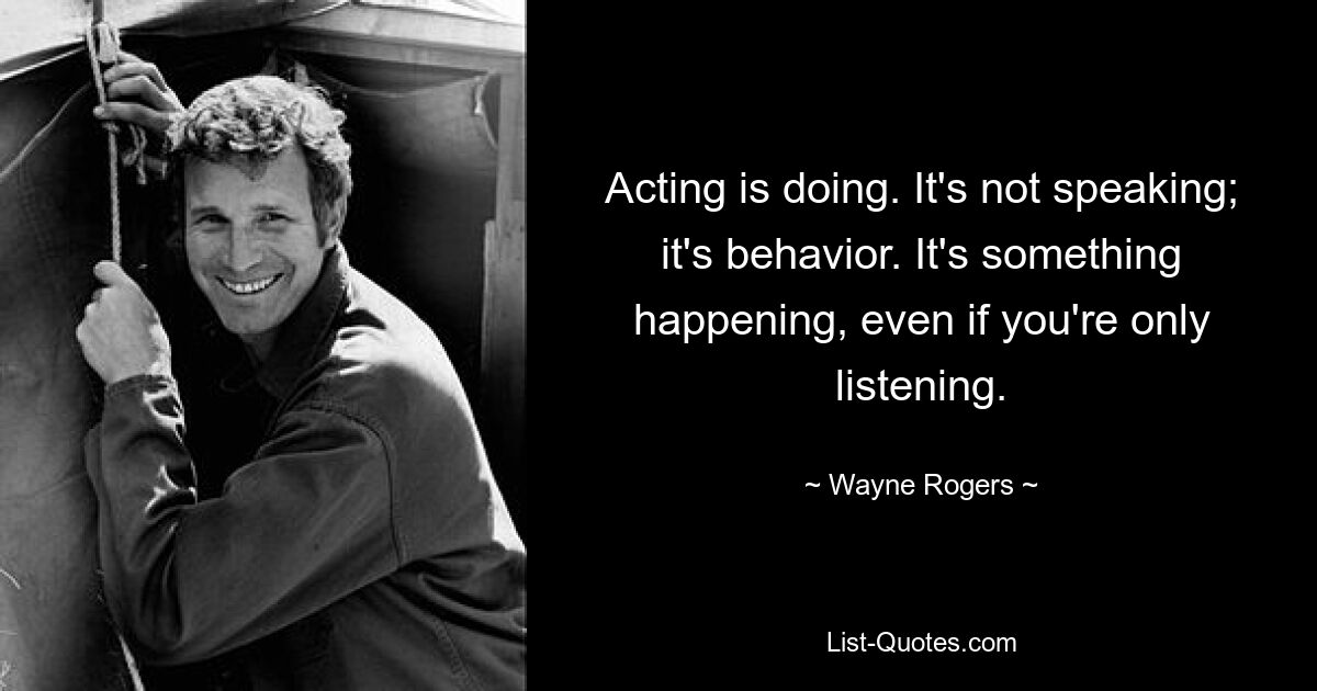 Acting is doing. It's not speaking; it's behavior. It's something happening, even if you're only listening. — © Wayne Rogers