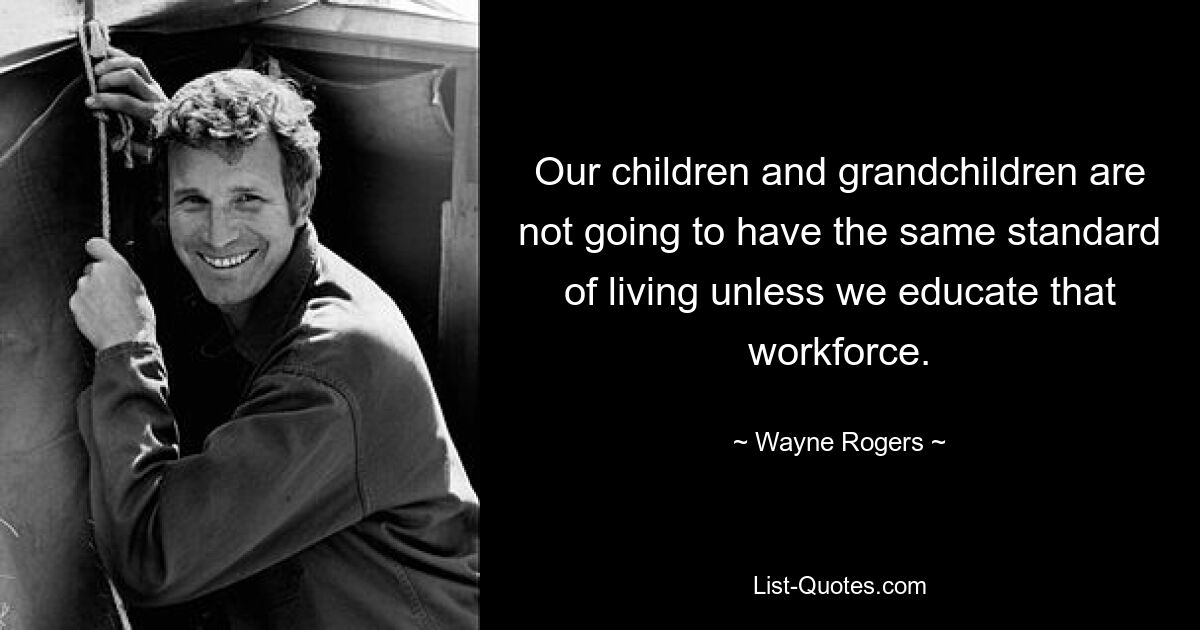 Our children and grandchildren are not going to have the same standard of living unless we educate that workforce. — © Wayne Rogers