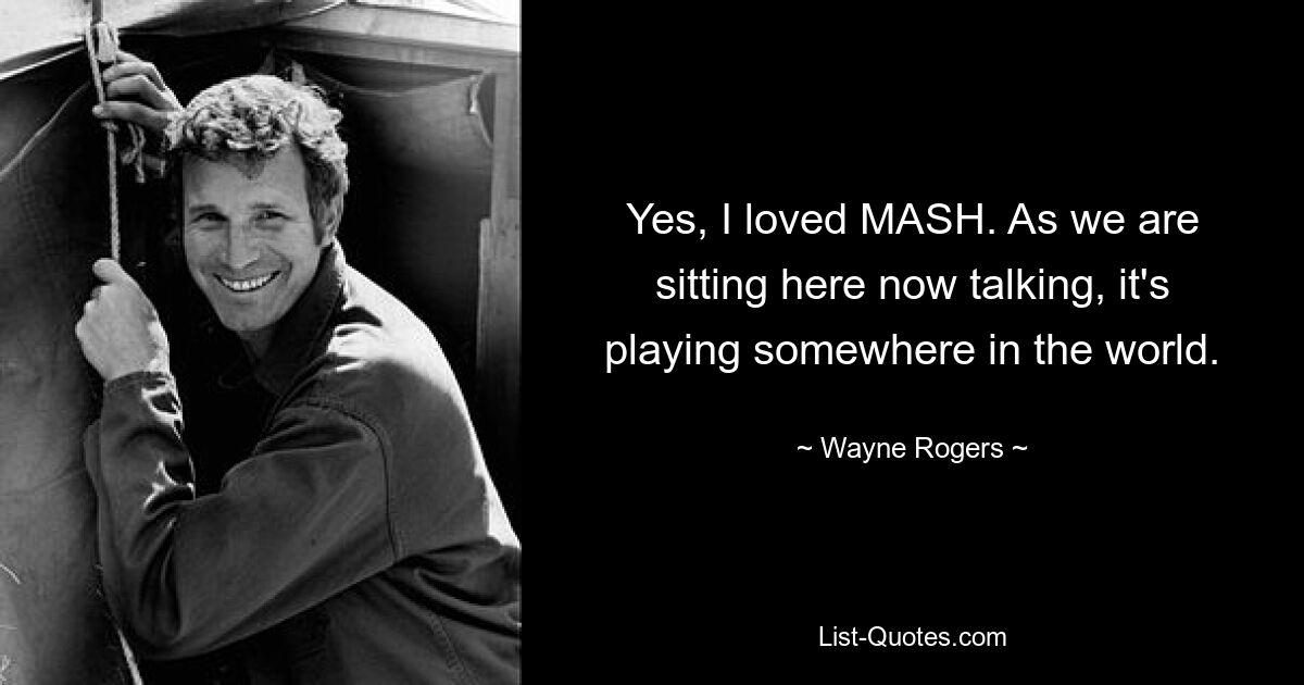 Yes, I loved MASH. As we are sitting here now talking, it's playing somewhere in the world. — © Wayne Rogers