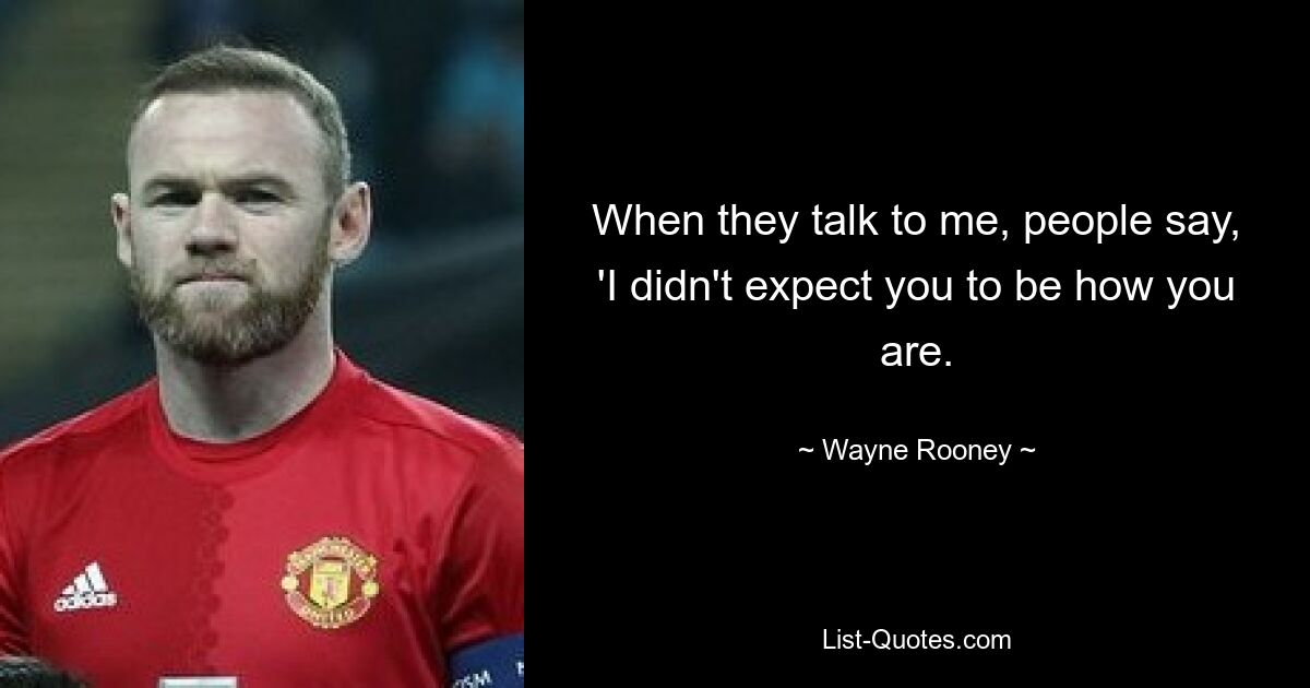 When they talk to me, people say, 'I didn't expect you to be how you are. — © Wayne Rooney