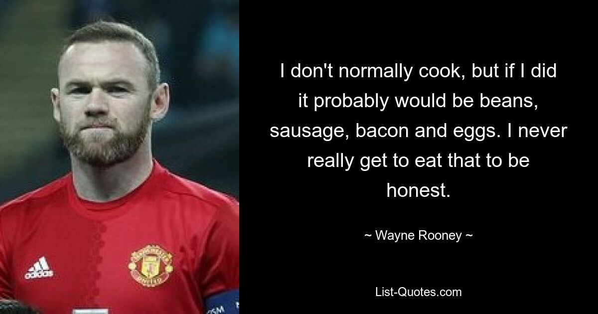 I don't normally cook, but if I did it probably would be beans, sausage, bacon and eggs. I never really get to eat that to be honest. — © Wayne Rooney