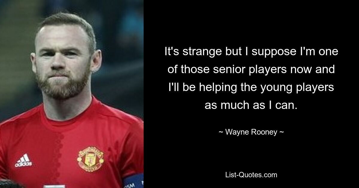 It's strange but I suppose I'm one of those senior players now and I'll be helping the young players as much as I can. — © Wayne Rooney