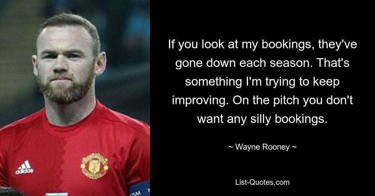 If you look at my bookings, they've gone down each season. That's something I'm trying to keep improving. On the pitch you don't want any silly bookings. — © Wayne Rooney