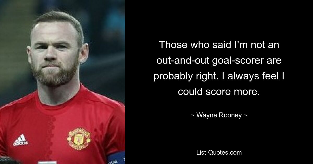 Those who said I'm not an out-and-out goal-scorer are probably right. I always feel I could score more. — © Wayne Rooney