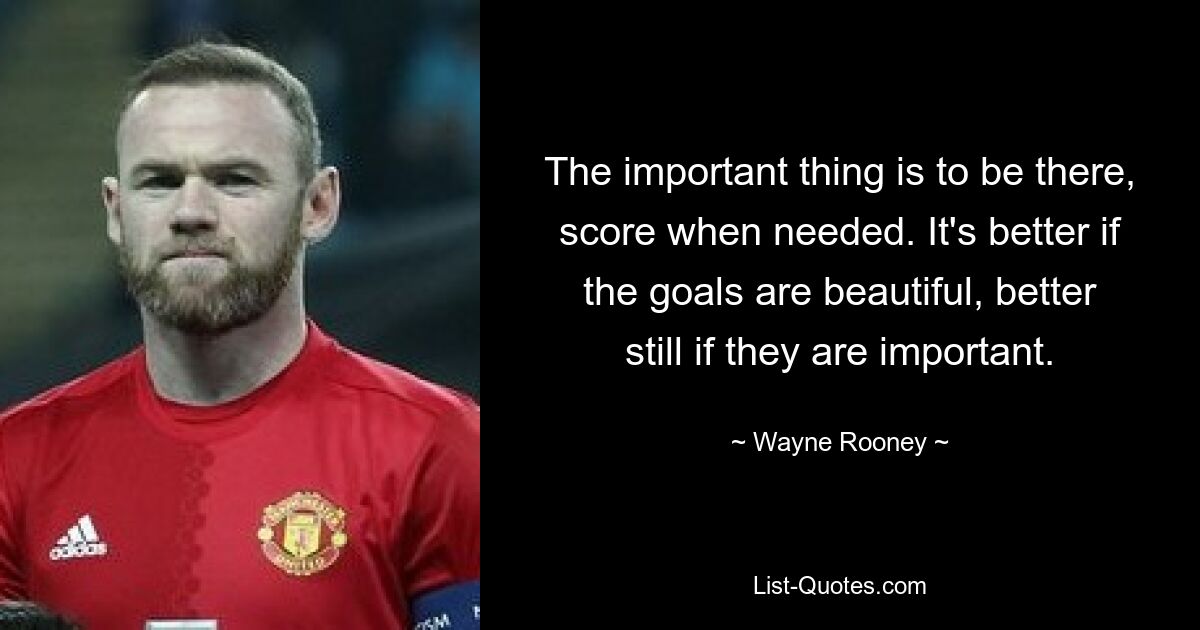 The important thing is to be there, score when needed. It's better if the goals are beautiful, better still if they are important. — © Wayne Rooney