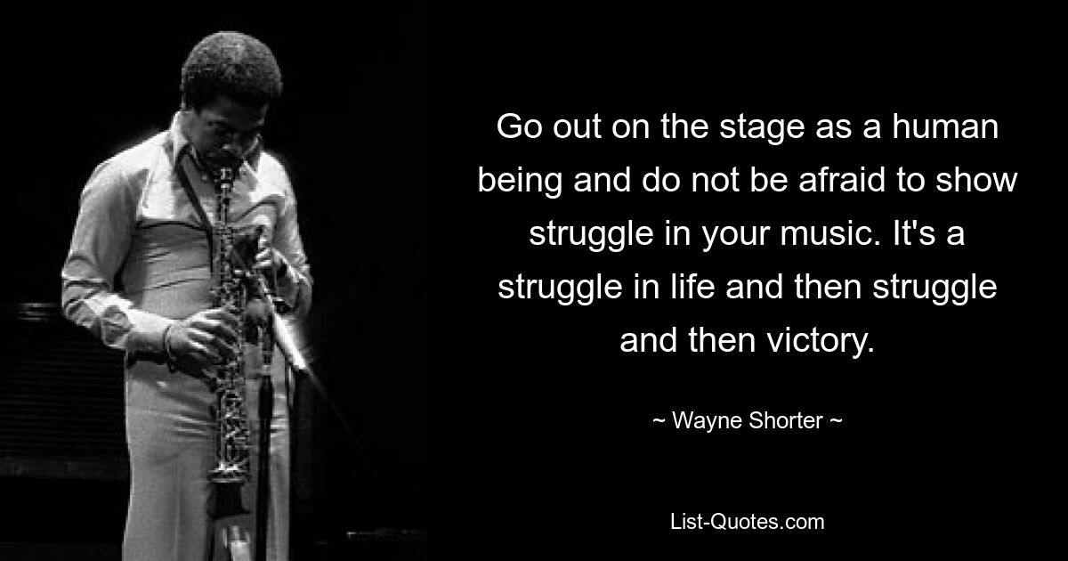 Go out on the stage as a human being and do not be afraid to show struggle in your music. It's a struggle in life and then struggle and then victory. — © Wayne Shorter