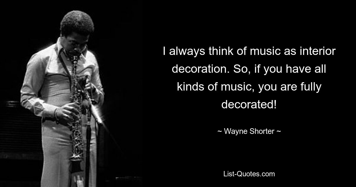 I always think of music as interior decoration. So, if you have all kinds of music, you are fully decorated! — © Wayne Shorter