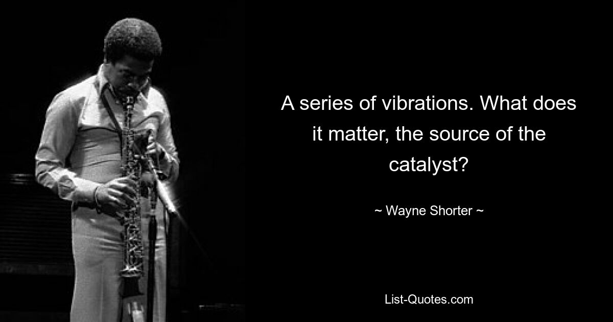 A series of vibrations. What does it matter, the source of the catalyst? — © Wayne Shorter