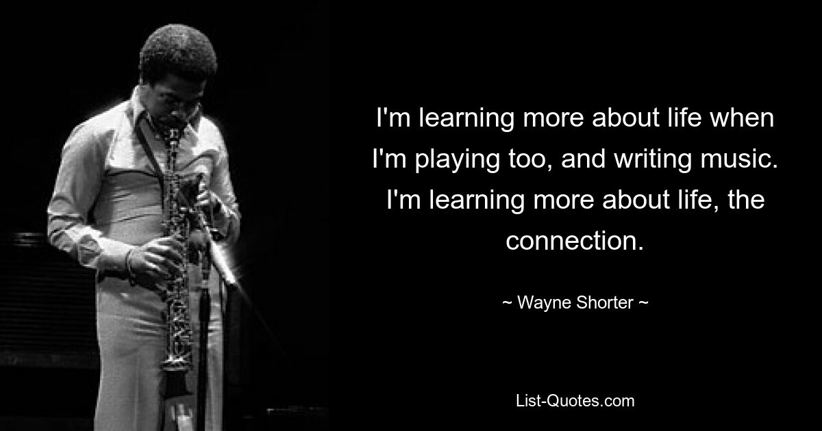 I'm learning more about life when I'm playing too, and writing music. I'm learning more about life, the connection. — © Wayne Shorter