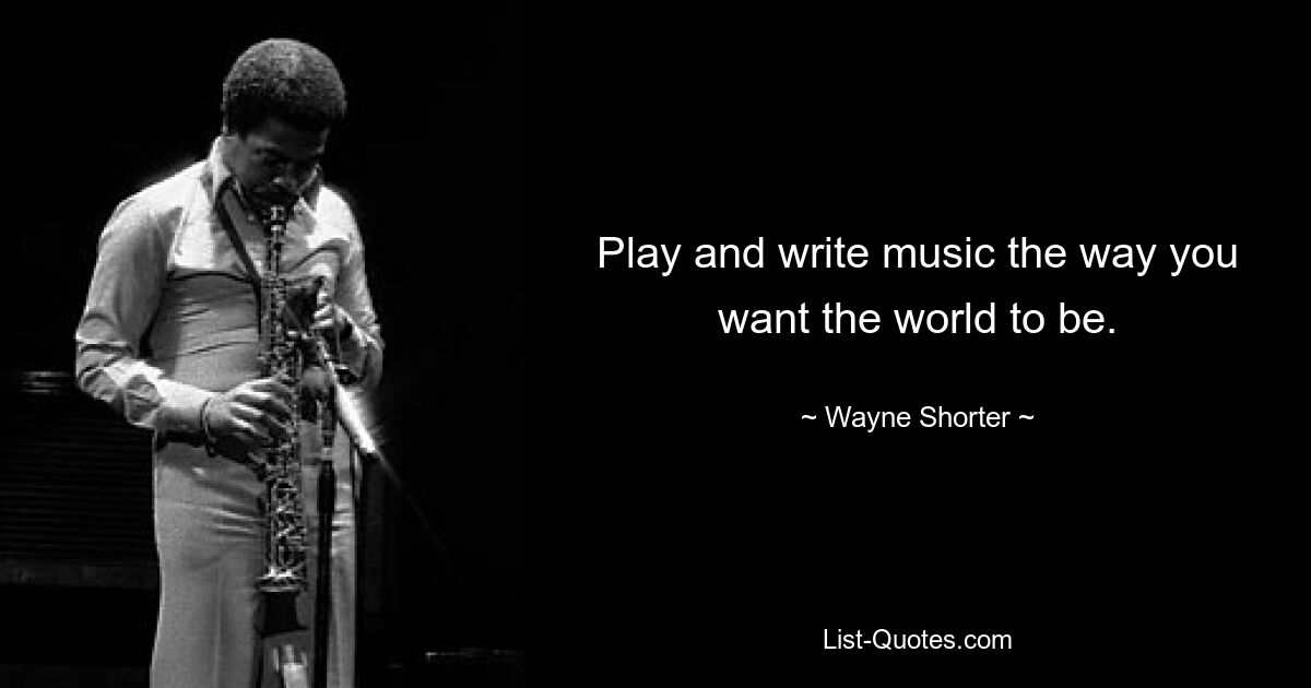 Play and write music the way you want the world to be. — © Wayne Shorter