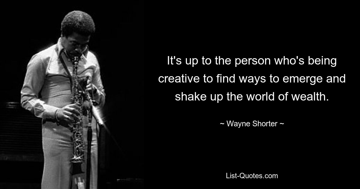 It's up to the person who's being creative to find ways to emerge and shake up the world of wealth. — © Wayne Shorter