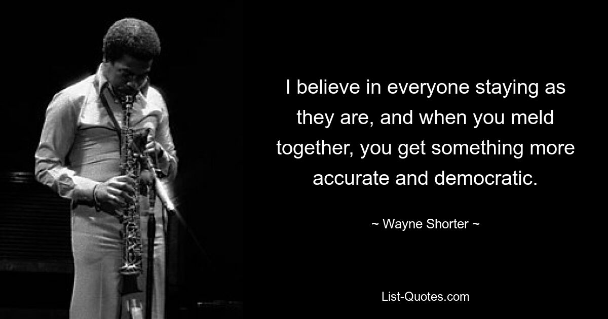 I believe in everyone staying as they are, and when you meld together, you get something more accurate and democratic. — © Wayne Shorter