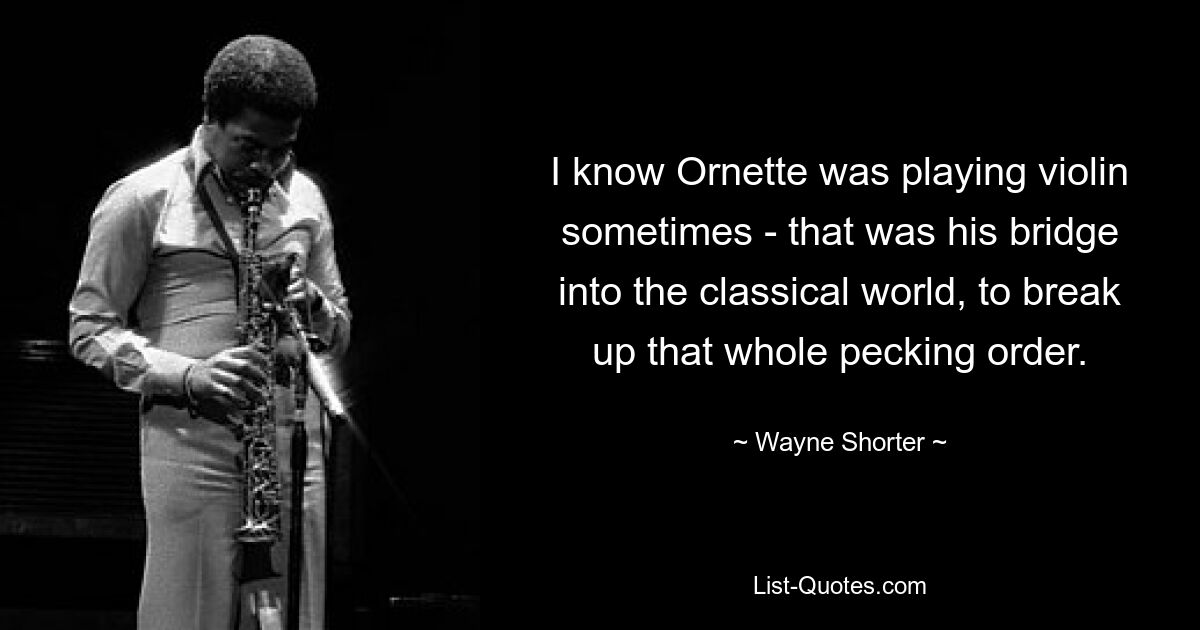 I know Ornette was playing violin sometimes - that was his bridge into the classical world, to break up that whole pecking order. — © Wayne Shorter