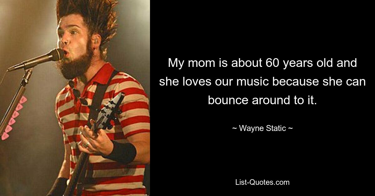 My mom is about 60 years old and she loves our music because she can bounce around to it. — © Wayne Static