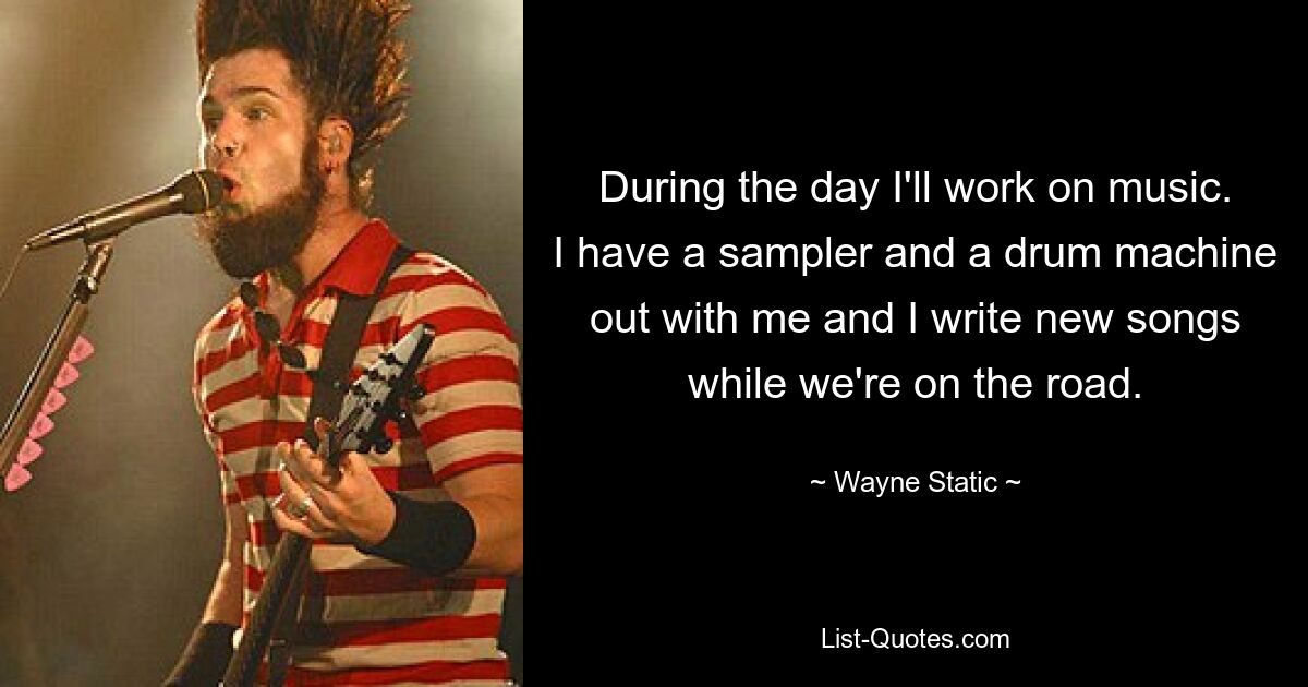 During the day I'll work on music. I have a sampler and a drum machine out with me and I write new songs while we're on the road. — © Wayne Static