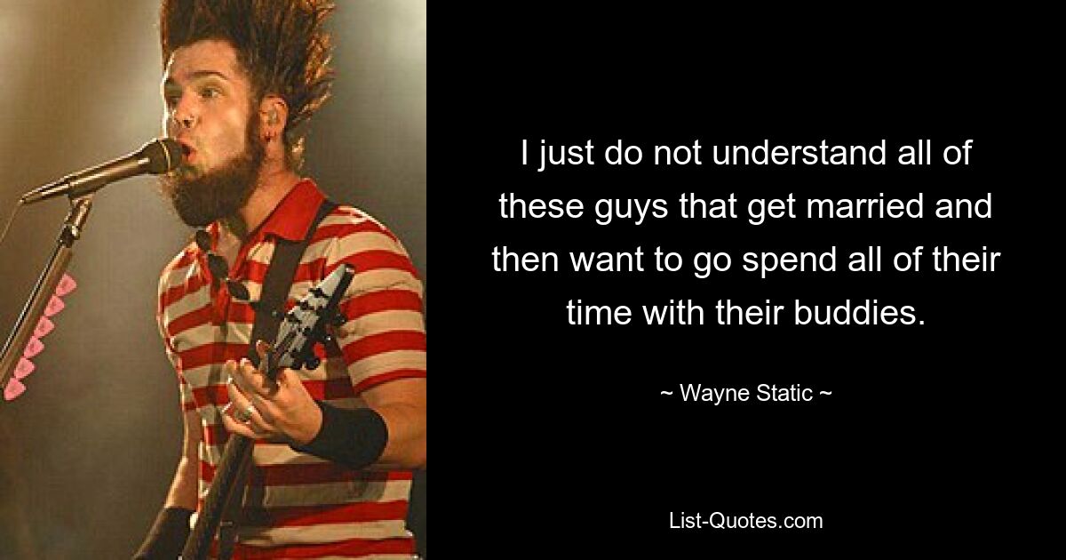 I just do not understand all of these guys that get married and then want to go spend all of their time with their buddies. — © Wayne Static