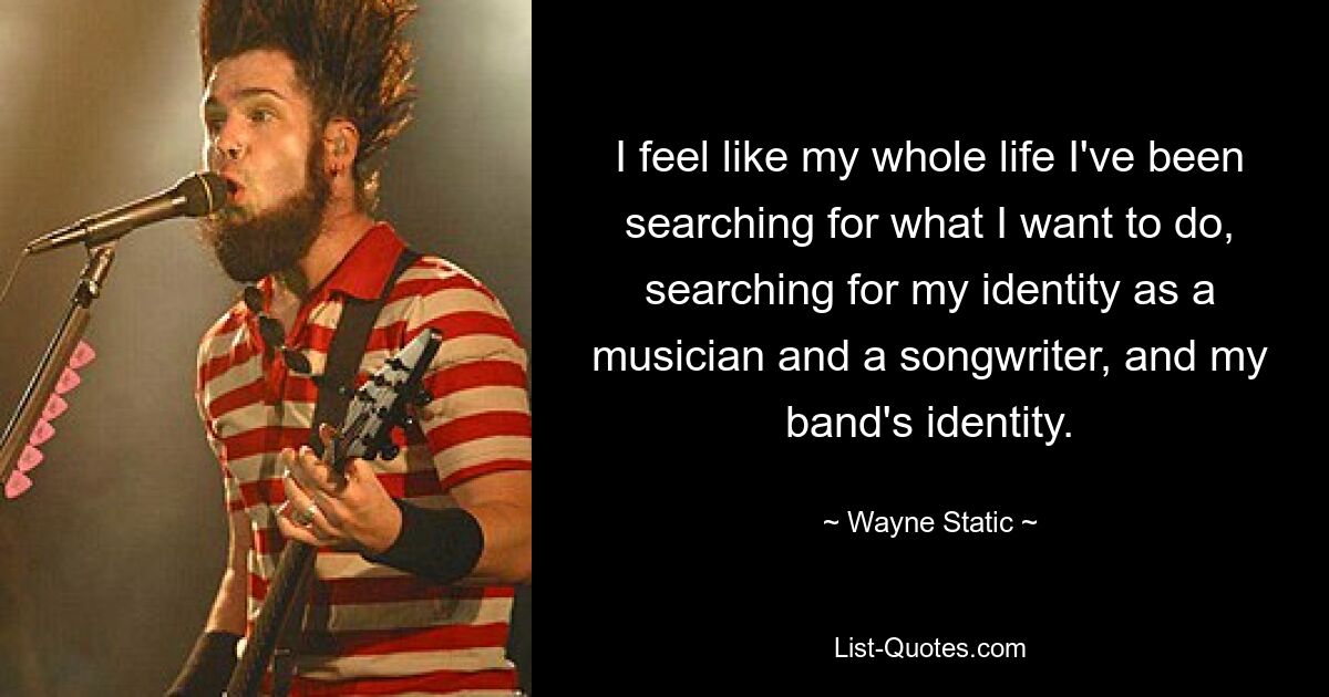 I feel like my whole life I've been searching for what I want to do, searching for my identity as a musician and a songwriter, and my band's identity. — © Wayne Static