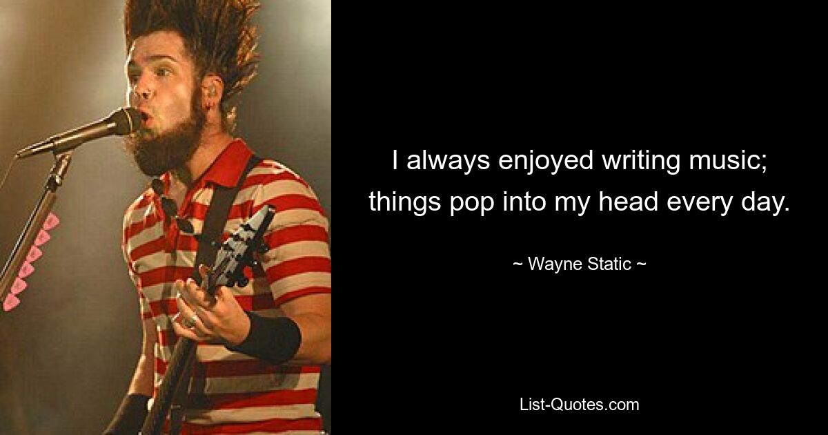 I always enjoyed writing music; things pop into my head every day. — © Wayne Static