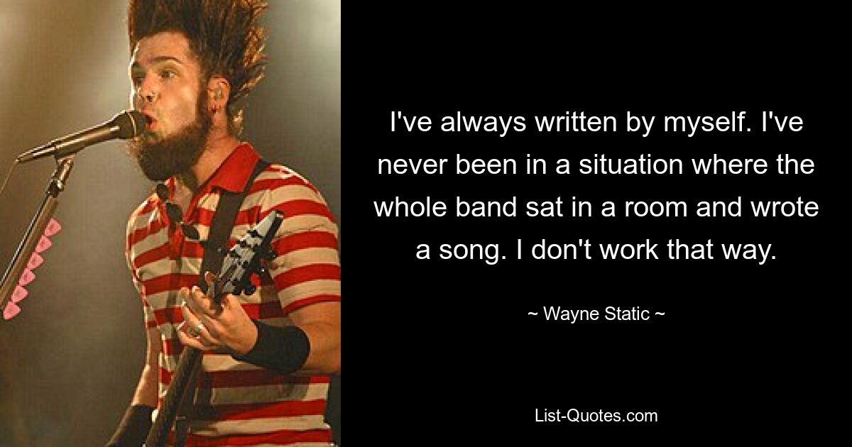 I've always written by myself. I've never been in a situation where the whole band sat in a room and wrote a song. I don't work that way. — © Wayne Static