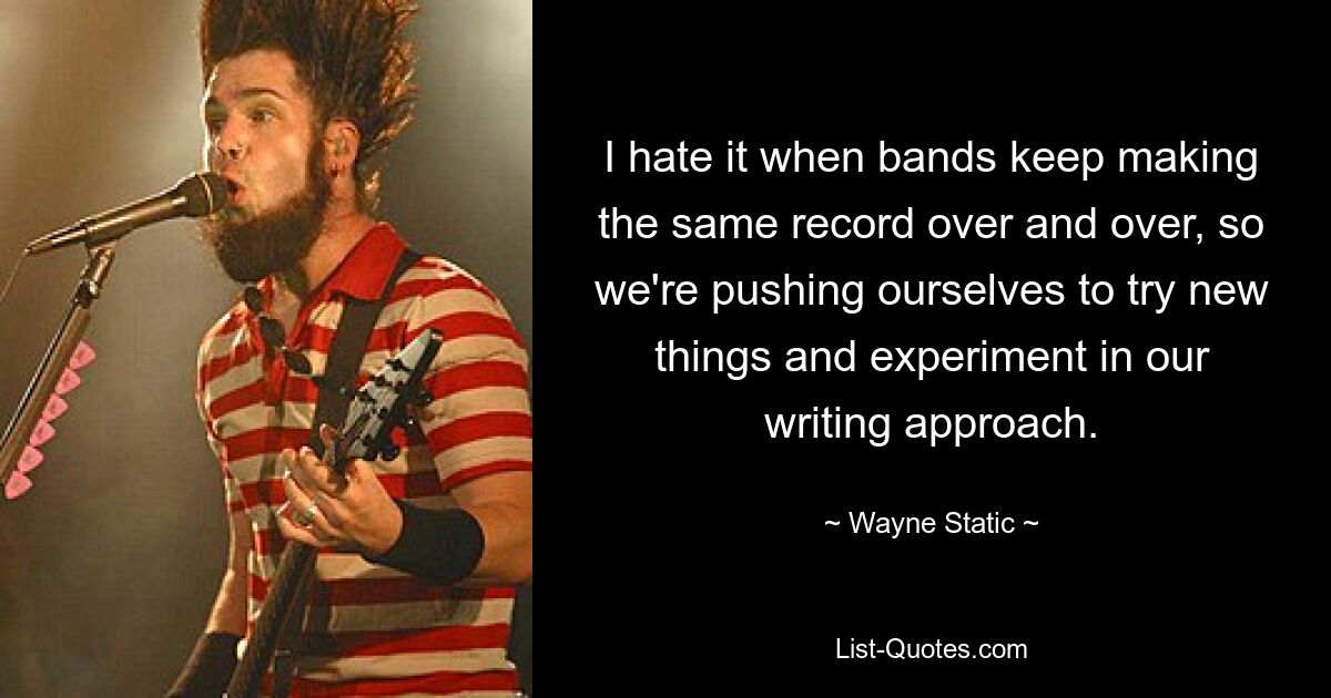 I hate it when bands keep making the same record over and over, so we're pushing ourselves to try new things and experiment in our writing approach. — © Wayne Static