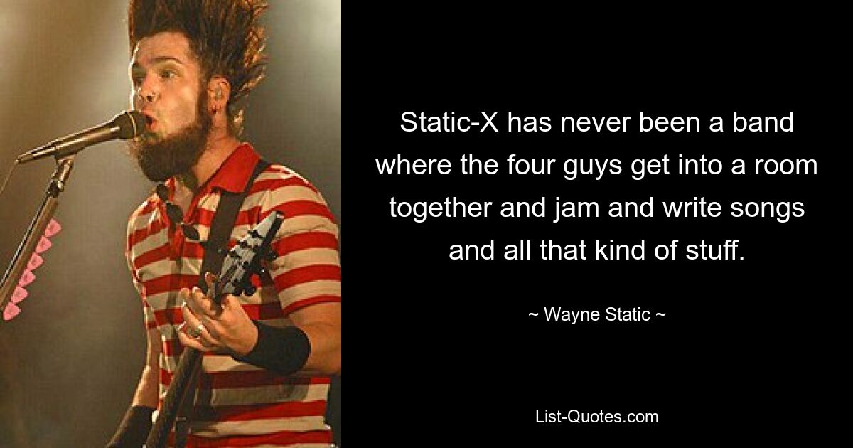 Static-X has never been a band where the four guys get into a room together and jam and write songs and all that kind of stuff. — © Wayne Static