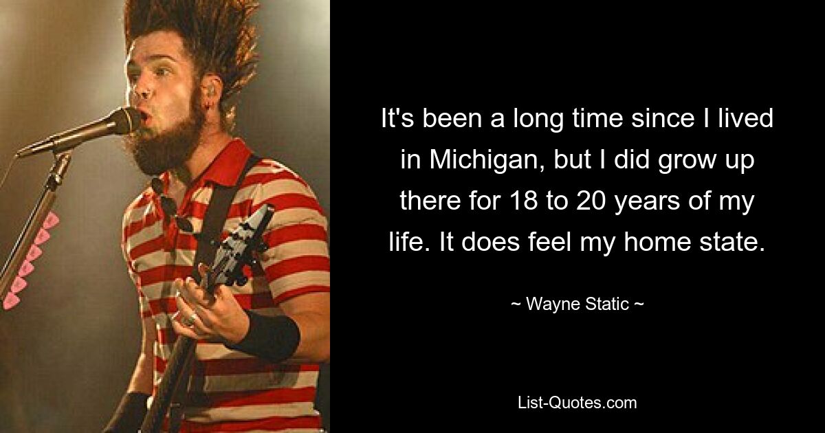 It's been a long time since I lived in Michigan, but I did grow up there for 18 to 20 years of my life. It does feel my home state. — © Wayne Static