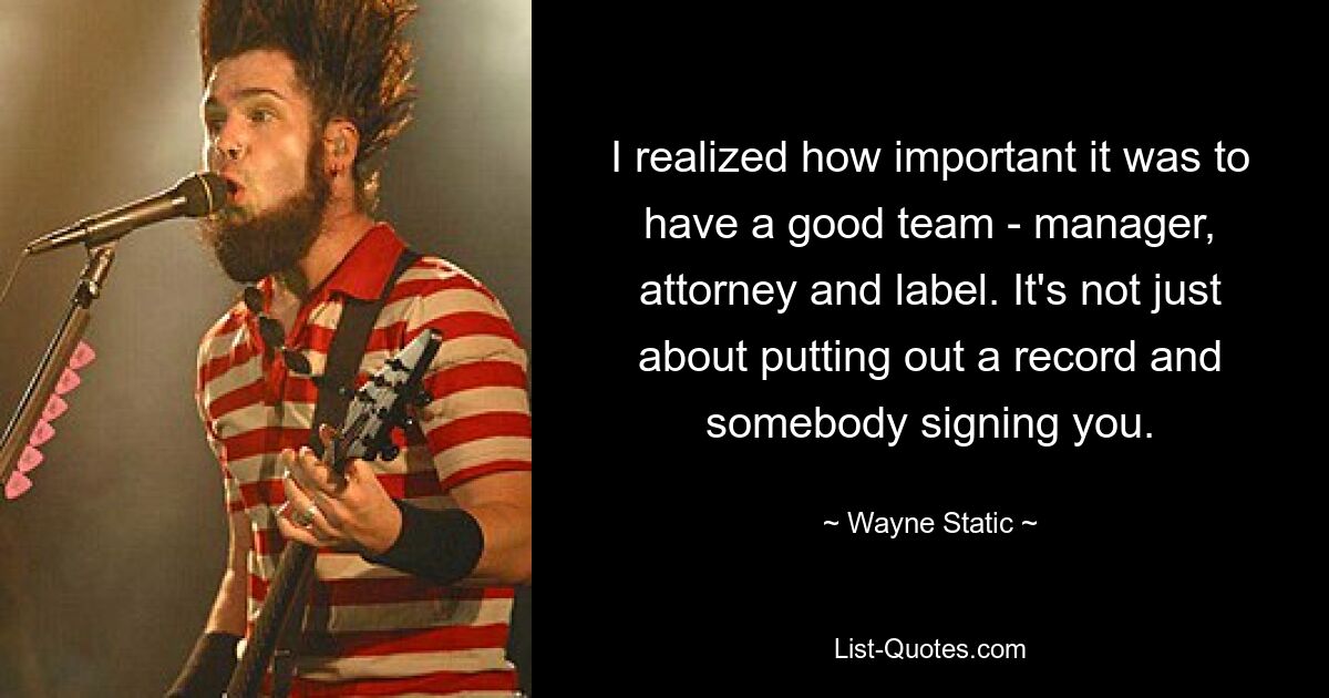 I realized how important it was to have a good team - manager, attorney and label. It's not just about putting out a record and somebody signing you. — © Wayne Static