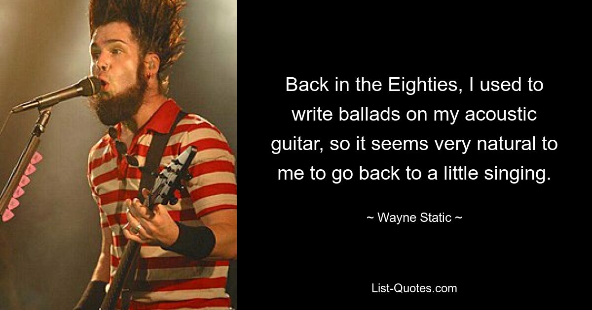 Back in the Eighties, I used to write ballads on my acoustic guitar, so it seems very natural to me to go back to a little singing. — © Wayne Static