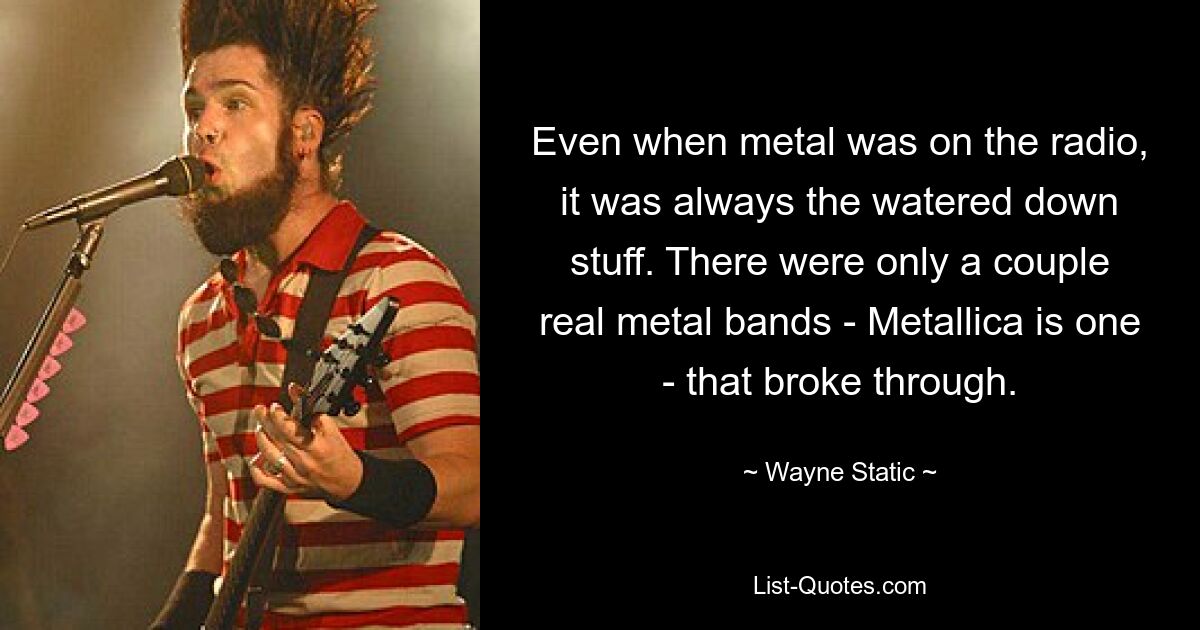 Even when metal was on the radio, it was always the watered down stuff. There were only a couple real metal bands - Metallica is one - that broke through. — © Wayne Static