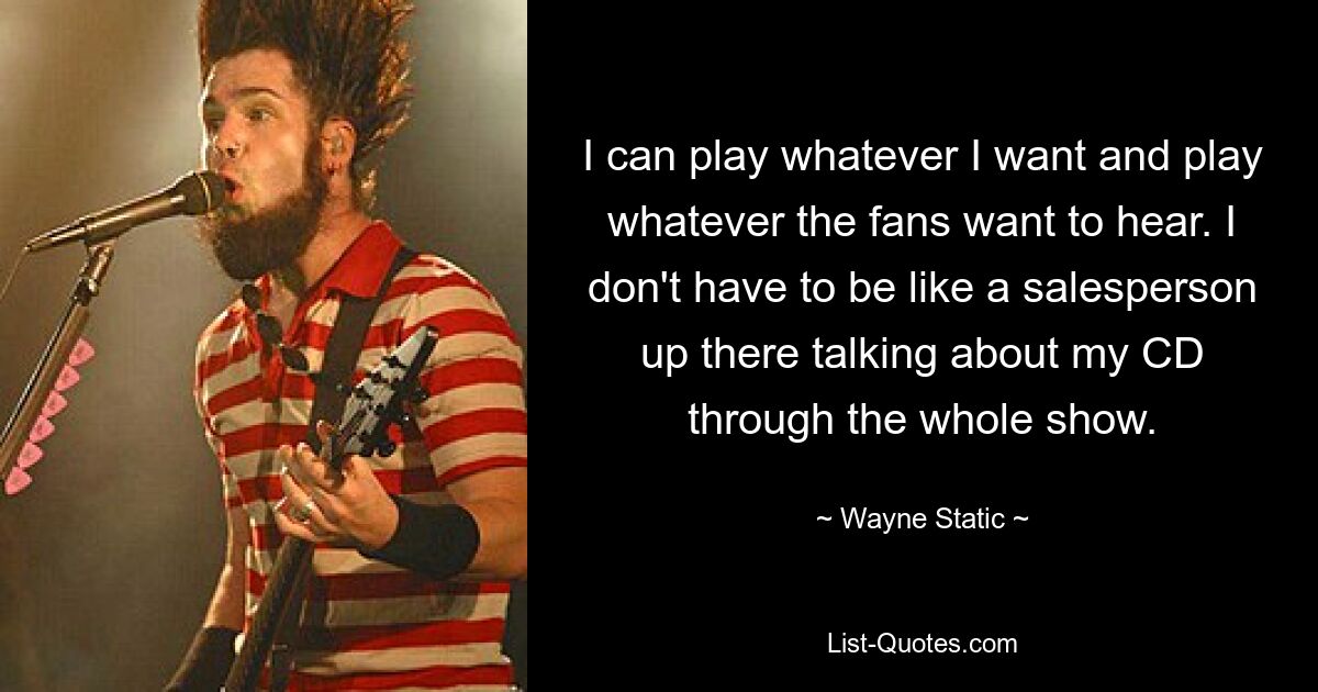 I can play whatever I want and play whatever the fans want to hear. I don't have to be like a salesperson up there talking about my CD through the whole show. — © Wayne Static