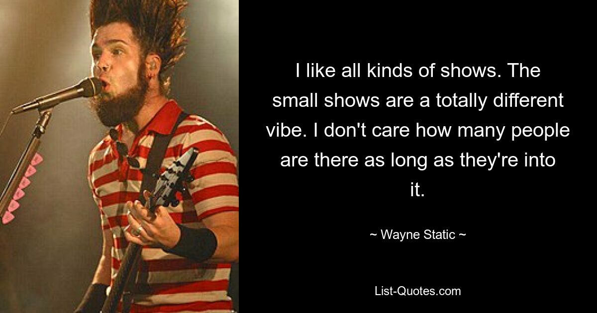 I like all kinds of shows. The small shows are a totally different vibe. I don't care how many people are there as long as they're into it. — © Wayne Static