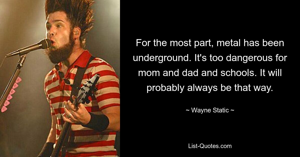 For the most part, metal has been underground. It's too dangerous for mom and dad and schools. It will probably always be that way. — © Wayne Static