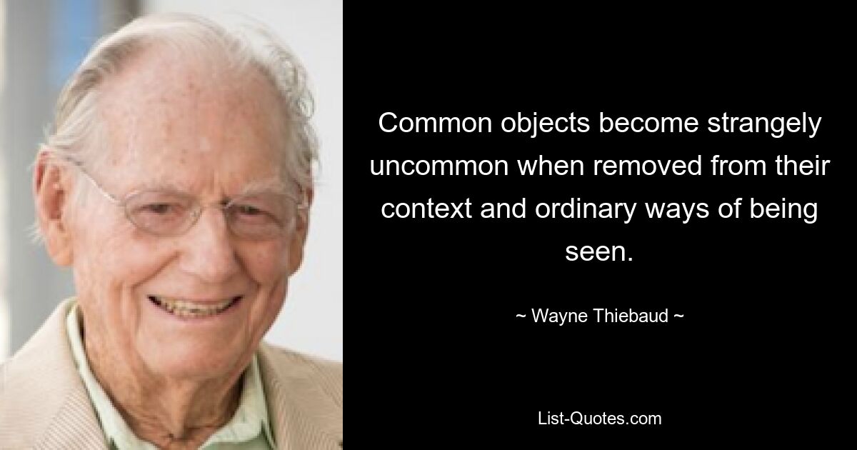 Common objects become strangely uncommon when removed from their context and ordinary ways of being seen. — © Wayne Thiebaud