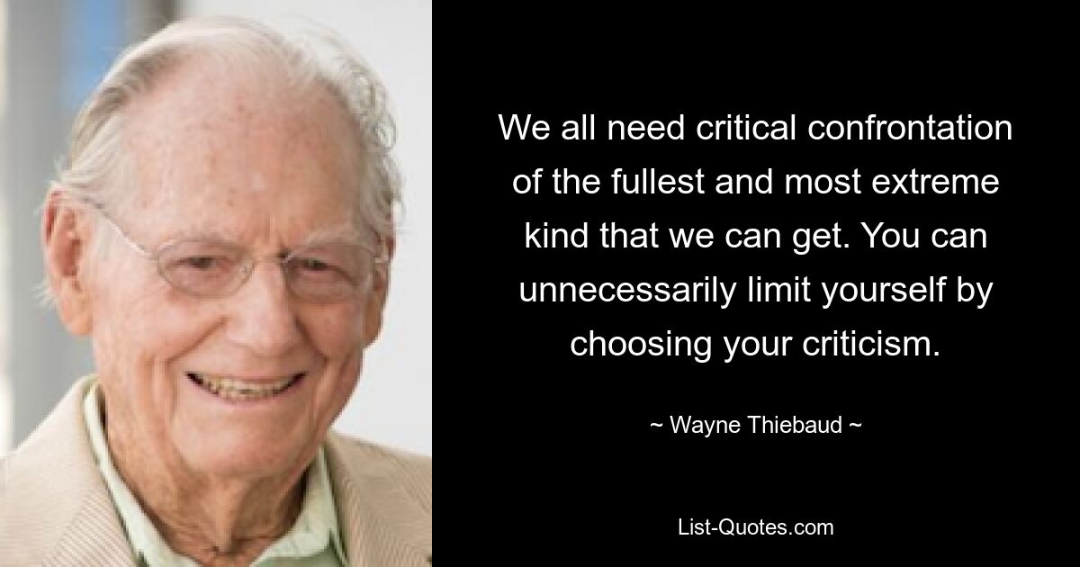 We all need critical confrontation of the fullest and most extreme kind that we can get. You can unnecessarily limit yourself by choosing your criticism. — © Wayne Thiebaud