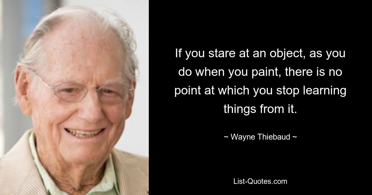 If you stare at an object, as you do when you paint, there is no point at which you stop learning things from it. — © Wayne Thiebaud