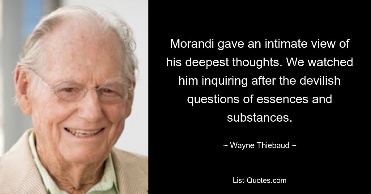 Morandi gave an intimate view of his deepest thoughts. We watched him inquiring after the devilish questions of essences and substances. — © Wayne Thiebaud