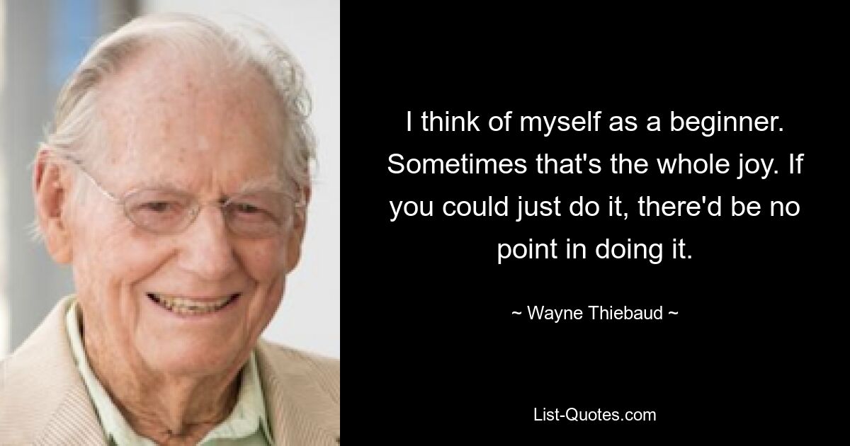 I think of myself as a beginner. Sometimes that's the whole joy. If you could just do it, there'd be no point in doing it. — © Wayne Thiebaud