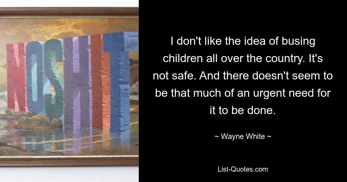 I don't like the idea of busing children all over the country. It's not safe. And there doesn't seem to be that much of an urgent need for it to be done. — © Wayne White