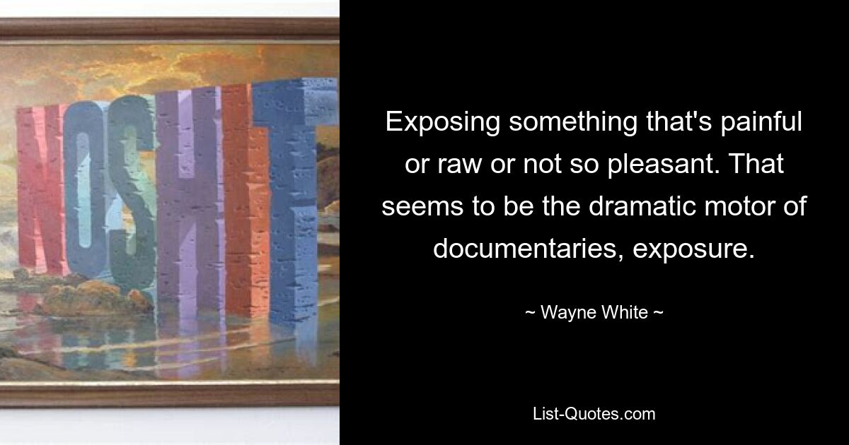 Exposing something that's painful or raw or not so pleasant. That seems to be the dramatic motor of documentaries, exposure. — © Wayne White