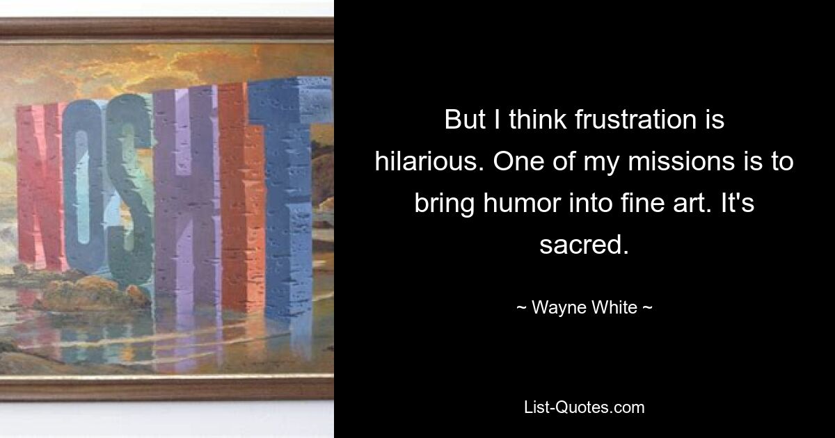 But I think frustration is hilarious. One of my missions is to bring humor into fine art. It's sacred. — © Wayne White