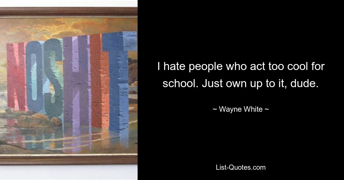 I hate people who act too cool for school. Just own up to it, dude. — © Wayne White