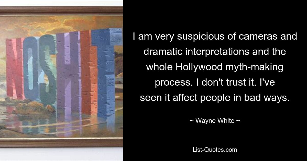 I am very suspicious of cameras and dramatic interpretations and the whole Hollywood myth-making process. I don't trust it. I've seen it affect people in bad ways. — © Wayne White