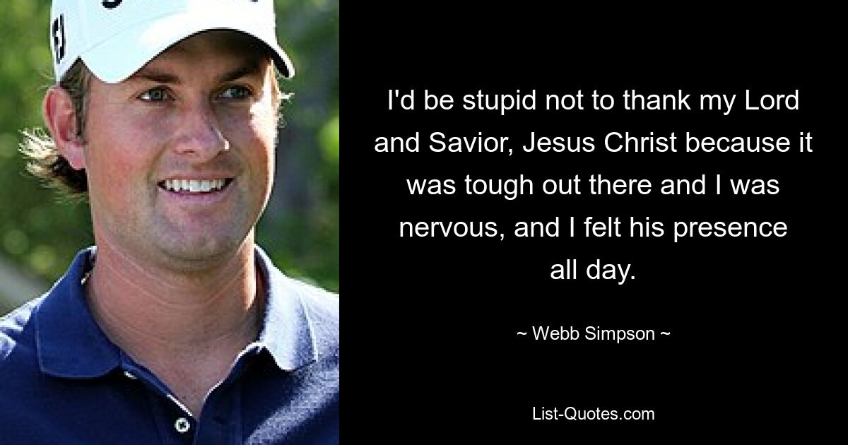 I'd be stupid not to thank my Lord and Savior, Jesus Christ because it was tough out there and I was nervous, and I felt his presence all day. — © Webb Simpson