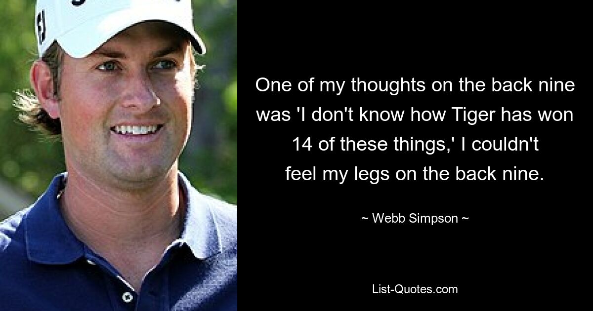 One of my thoughts on the back nine was 'I don't know how Tiger has won 14 of these things,' I couldn't feel my legs on the back nine. — © Webb Simpson