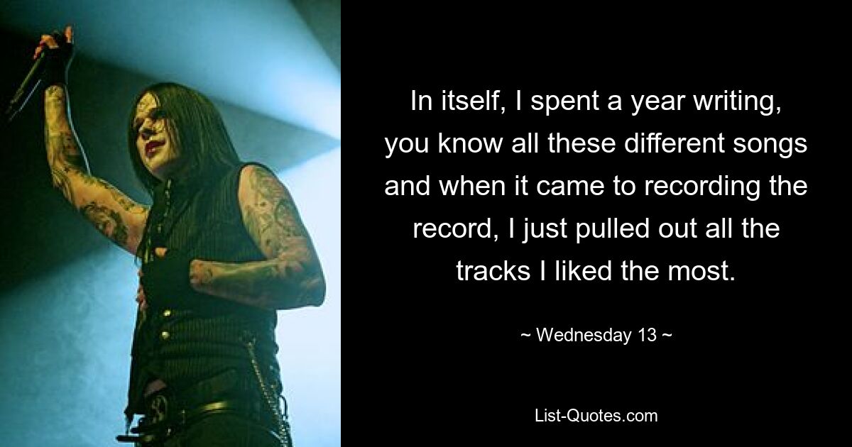 In itself, I spent a year writing, you know all these different songs and when it came to recording the record, I just pulled out all the tracks I liked the most. — © Wednesday 13