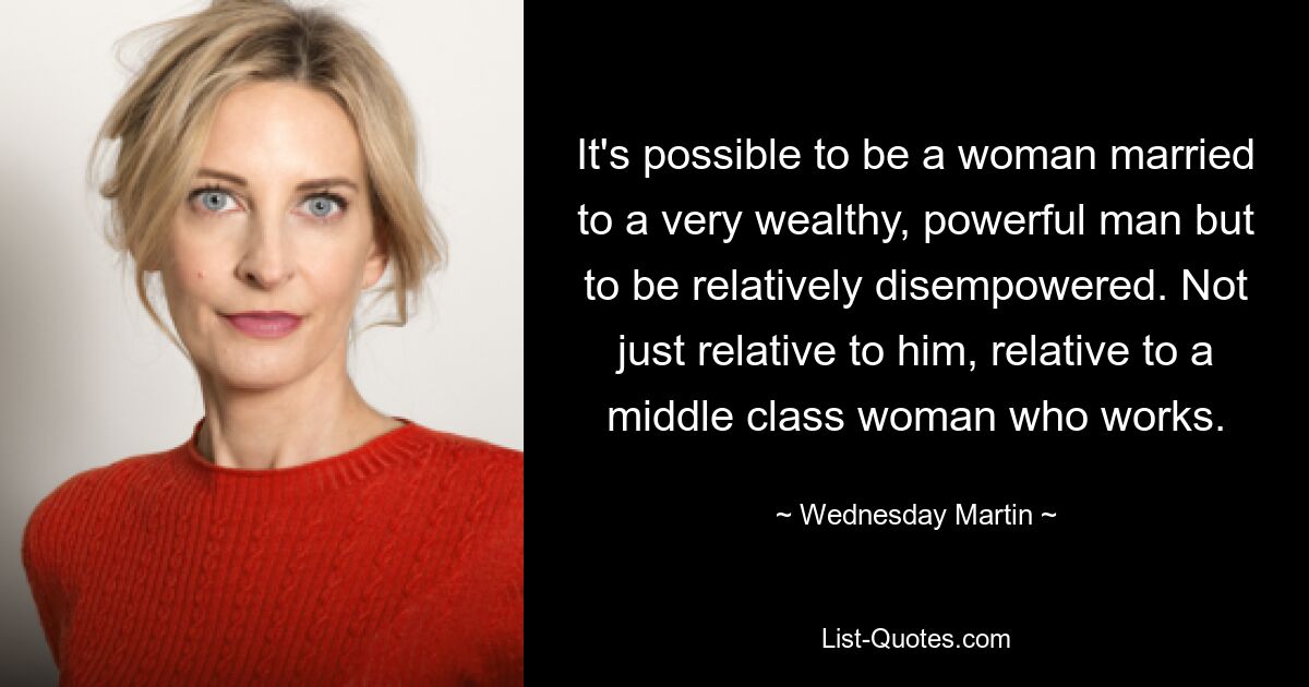 It's possible to be a woman married to a very wealthy, powerful man but to be relatively disempowered. Not just relative to him, relative to a middle class woman who works. — © Wednesday Martin