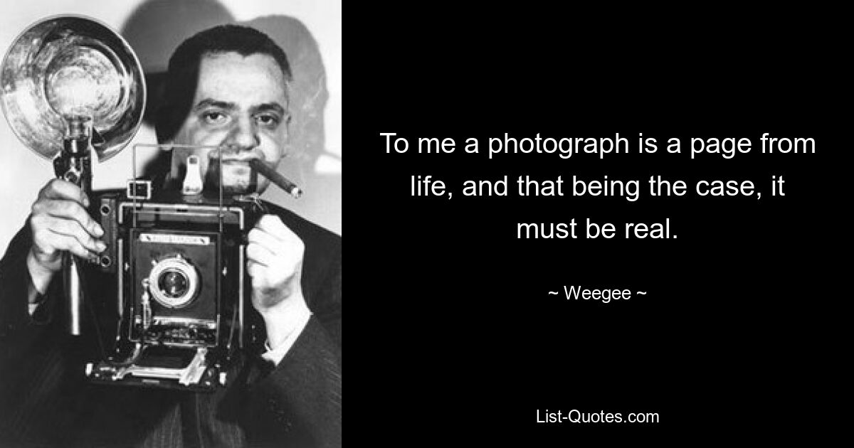 To me a photograph is a page from life, and that being the case, it must be real. — © Weegee