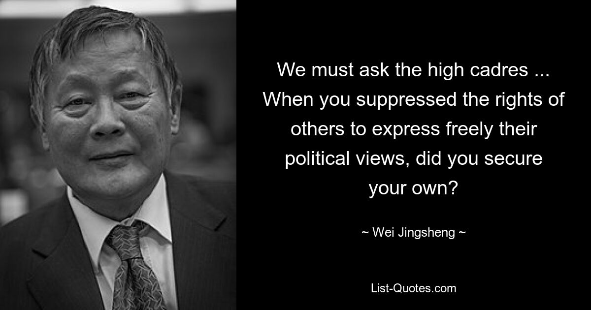 We must ask the high cadres ... When you suppressed the rights of others to express freely their political views, did you secure your own? — © Wei Jingsheng