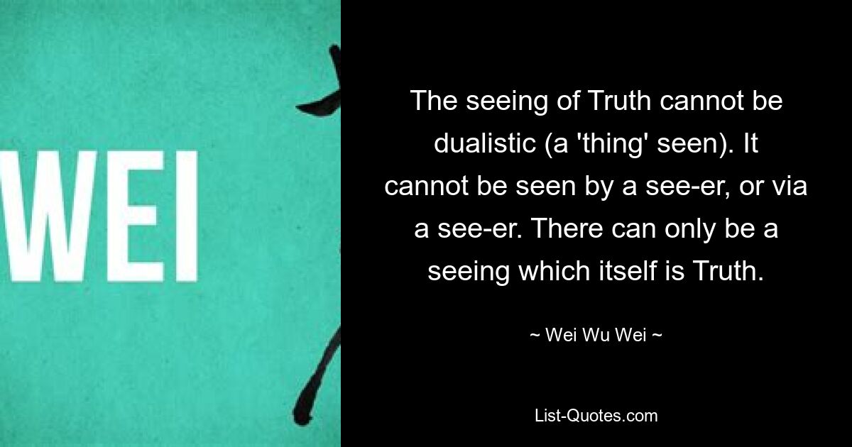 The seeing of Truth cannot be dualistic (a 'thing' seen). It cannot be seen by a see-er, or via a see-er. There can only be a seeing which itself is Truth. — © Wei Wu Wei